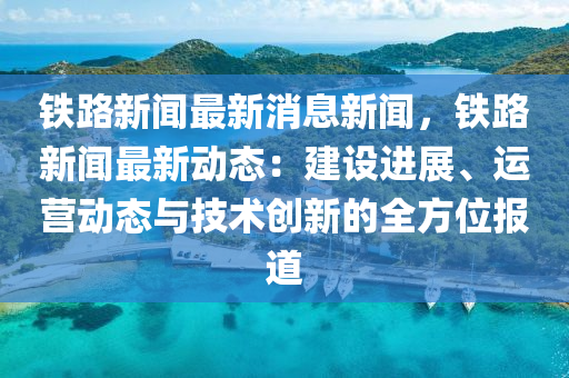 铁路新闻最新消息新闻，铁路新闻最新动态：建设进展、运营动态与技术创新的全方位报道