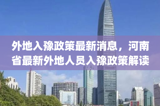 外地入豫政策最新消息，河南省最新外地人员入豫政策解读