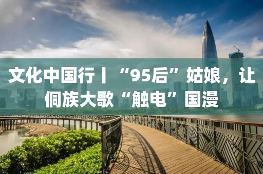 文化中国行丨“95后”姑娘，让侗族大歌“触电”国漫