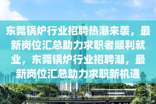 东莞锅炉行业招聘热潮来袭，最新岗位汇总助力求职者顺利就业，东莞锅炉行业招聘潮，最新岗位汇总助力求职新机遇
