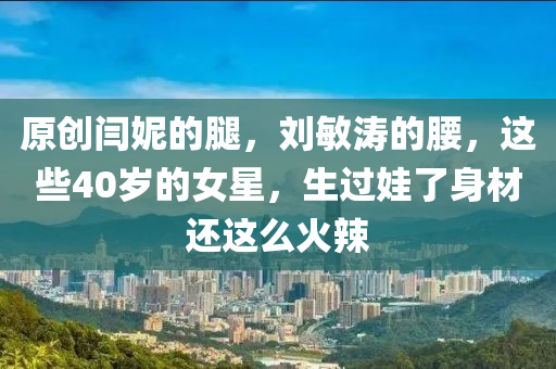 原创闫妮的腿，刘敏涛的腰，这些40岁的女星，生过娃了身材还这么火辣