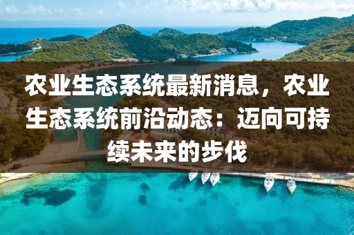 农业生态系统最新消息，农业生态系统前沿动态：迈向可持续未来的步伐