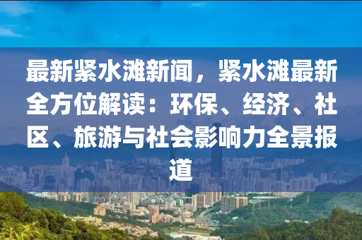 最新紧水滩新闻，紧水滩最新全方位解读：环保、经济、社区、旅游与社会影响力全景报道