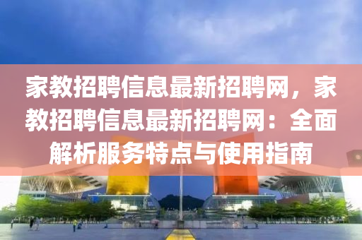 家教招聘信息最新招聘网，家教招聘信息最新招聘网：全面解析服务特点与使用指南