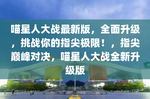 喵星人大战最新版，全面升级，挑战你的指尖极限！，指尖巅峰对决，喵星人大战全新升级版
