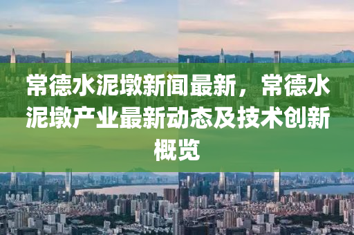 常德水泥墩新闻最新，常德水泥墩产业最新动态及技术创新概览