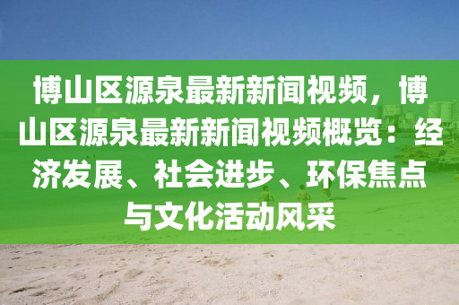 博山区源泉最新新闻视频，博山区源泉最新新闻视频概览：经济发展、社会进步、环保焦点与文化活动风采