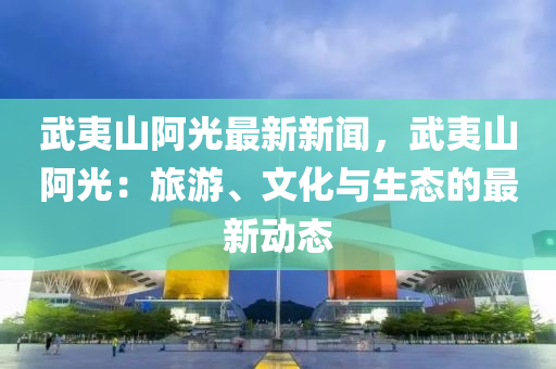 武夷山阿光最新新闻，武夷山阿光：旅游、文化与生态的最新动态
