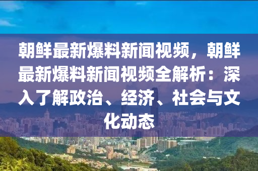 朝鲜最新爆料新闻视频，朝鲜最新爆料新闻视频全解析：深入了解政治、经济、社会与文化动态