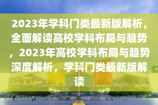 2023年学科门类最新版解析，全面解读高校学科布局与趋势，2023年高校学科布局与趋势深度解析，学科门类最新版解读