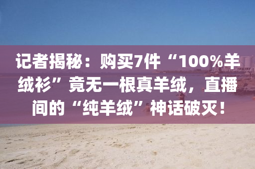 记者揭秘：购买7件“100%羊绒衫”竟无一根真羊绒，直播间的“纯羊绒”神话破灭！