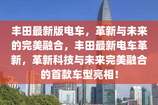 丰田最新版电车，革新与未来的完美融合，丰田最新电车革新，革新科技与未来完美融合的首款车型亮相！