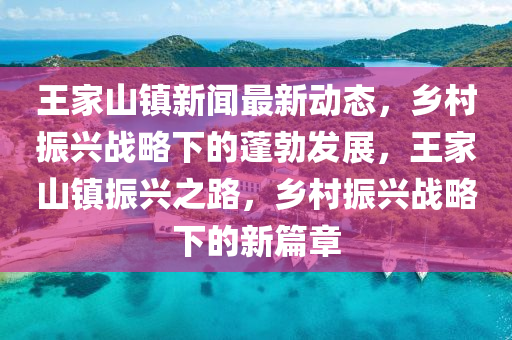 王家山镇新闻最新动态，乡村振兴战略下的蓬勃发展，王家山镇振兴之路，乡村振兴战略下的新篇章