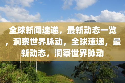全球新闻速递，最新动态一览，洞察世界脉动，全球速递，最新动态，洞察世界脉动