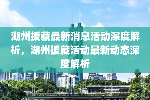 湖州援藏最新消息活动深度解析，湖州援藏活动最新动态深度解析