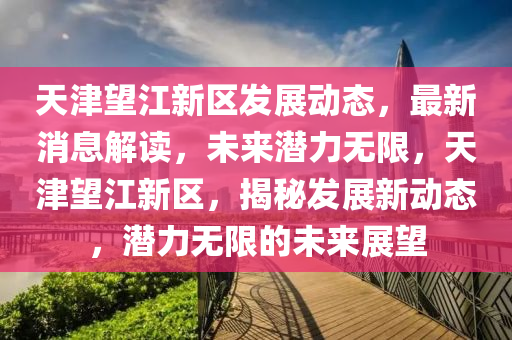 天津望江新区发展动态，最新消息解读，未来潜力无限，天津望江新区，揭秘发展新动态，潜力无限的未来展望
