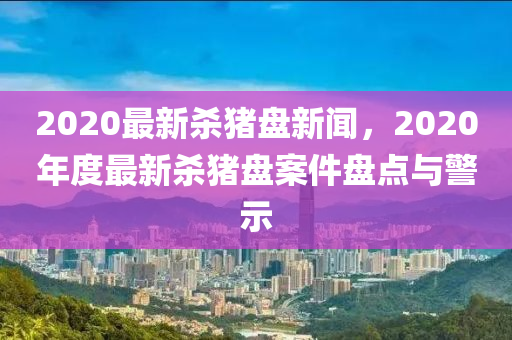 2020最新杀猪盘新闻，2020年度最新杀猪盘案件盘点与警示