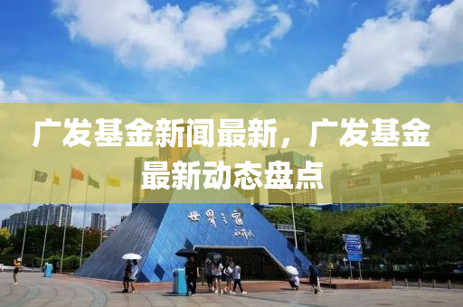 广发基金新闻最新，广发基金最新动态盘点