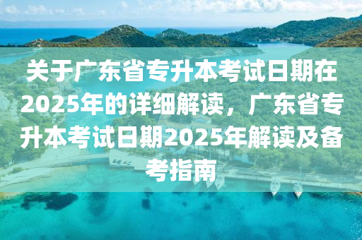 关于广东省专升本考试日期在2025年的详细解读，广东省专升本考试日期2025年解读及备考指南