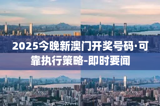 2025今晚新澳门开奖号码·可靠执行策略-即时要闻