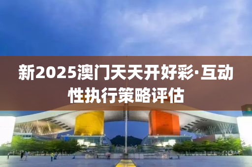 新2025澳门天天开好彩·互动性执行策略评估