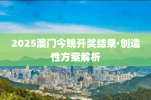 2025澳门今晚开奖结果·创造性方案解析