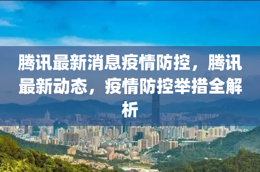 腾讯最新消息疫情防控，腾讯最新动态，疫情防控举措全解析