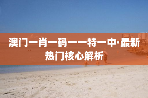 澳门一肖一码一一特一中·最新热门核心解析