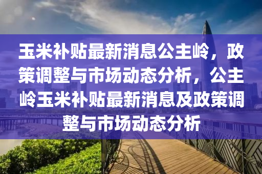 玉米补贴最新消息公主岭，政策调整与市场动态分析，公主岭玉米补贴最新消息及政策调整与市场动态分析