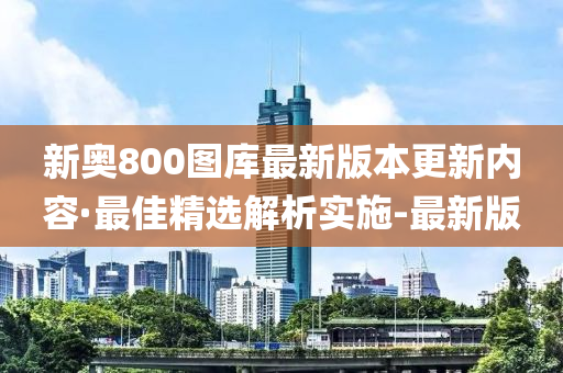 新奥800图库最新版本更新内容·最佳精选解析实施-最新版