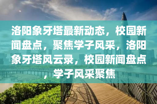 洛阳象牙塔最新动态，校园新闻盘点，聚焦学子风采，洛阳象牙塔风云录，校园新闻盘点，学子风采聚焦
