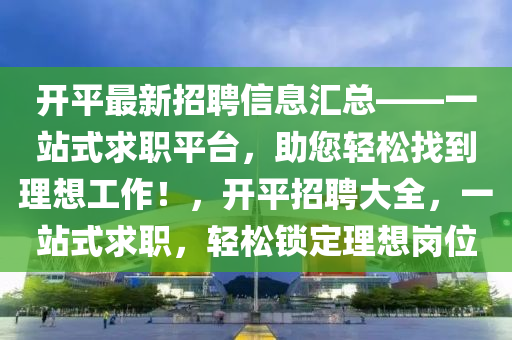 开平最新招聘信息汇总——一站式求职平台，助您轻松找到理想工作！，开平招聘大全，一站式求职，轻松锁定理想岗位