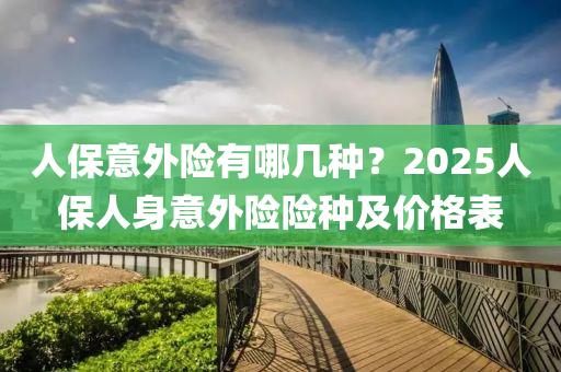 人保意外险有哪几种？2025人保人身意外险险种及价格表