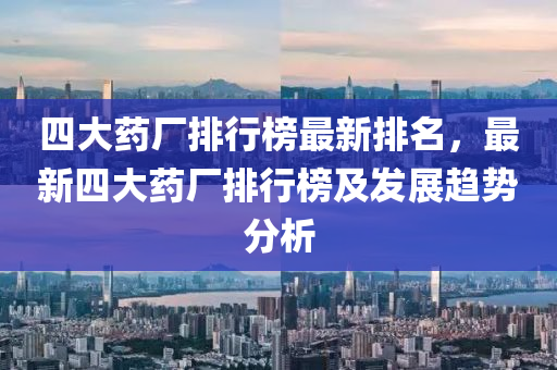 四大药厂排行榜最新排名，最新四大药厂排行榜及发展趋势分析