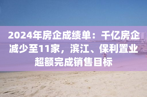 2024年房企成绩单：千亿房企减少至11家，滨江、保利置业超额完成销售目标