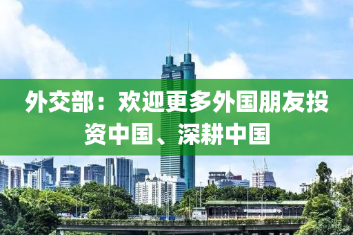 外交部：欢迎更多外国朋友投资中国、深耕中国