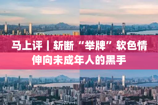 马上评｜斩断“举牌”软色情伸向未成年人的黑手