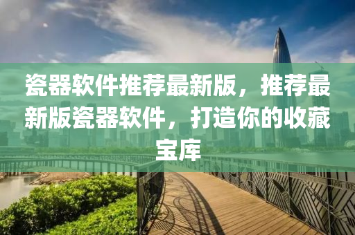 瓷器软件推荐最新版，推荐最新版瓷器软件，打造你的收藏宝库