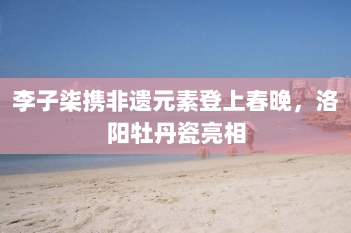李子柒携非遗元素登上春晚，洛阳牡丹瓷亮相
