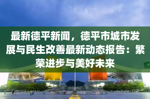 最新德平新闻，德平市城市发展与民生改善最新动态报告：繁荣进步与美好未来