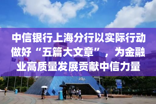 中信银行上海分行以实际行动做好“五篇大文章”，为金融业高质量发展贡献中信力量
