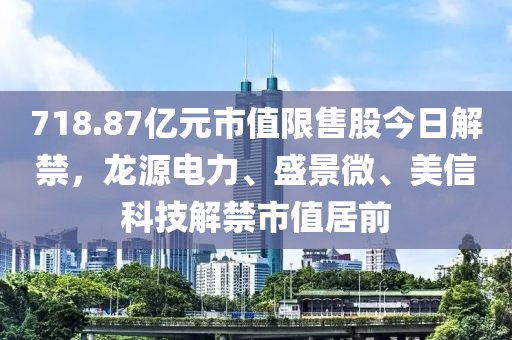 718.87亿元市值限售股今日解禁，龙源电力、盛景微、美信科技解禁市值居前
