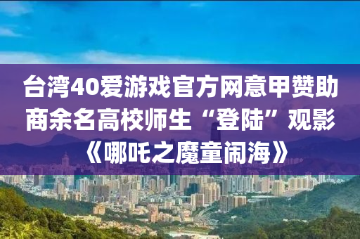 台湾40爱游戏官方网意甲赞助商余名高校师生“登陆”观影《哪吒之魔童闹海》