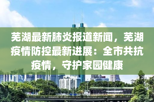 芜湖最新肺炎报道新闻，芜湖疫情防控最新进展：全市共抗疫情，守护家园健康