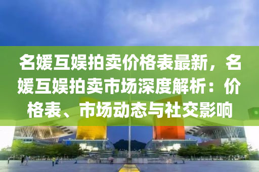 名媛互娱拍卖价格表最新，名媛互娱拍卖市场深度解析：价格表、市场动态与社交影响
