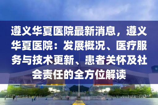 遵义华夏医院最新消息，遵义华夏医院：发展概况、医疗服务与技术更新、患者关怀及社会责任的全方位解读