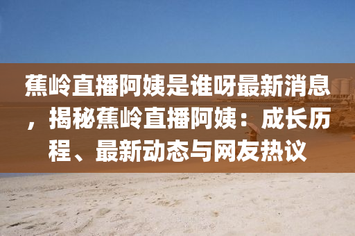 蕉岭直播阿姨是谁呀最新消息，揭秘蕉岭直播阿姨：成长历程、最新动态与网友热议