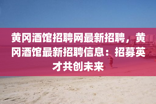 黄冈酒馆招聘网最新招聘，黄冈酒馆最新招聘信息：招募英才共创未来