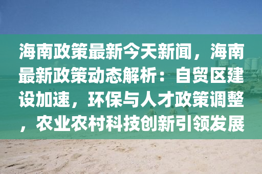 海南政策最新今天新闻，海南最新政策动态解析：自贸区建设加速，环保与人才政策调整，农业农村科技创新引领发展