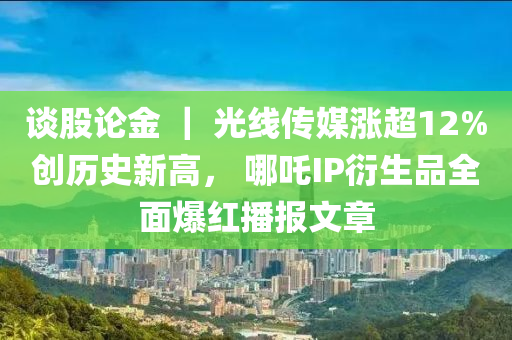 谈股论金 ｜ 光线传媒涨超12%创历史新高， 哪吒IP衍生品全面爆红播报文章
